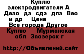 Куплю электродвигатели А4, Дазо, дэ, сдэ, дпэ, Вао и др. › Цена ­ 100 000 - Все города Другое » Куплю   . Мурманская обл.,Заозерск г.